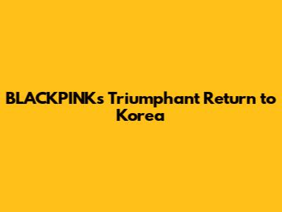 BLACKPINK's Triumphant Return to Korea