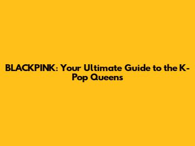 BLACKPINK: Your Ultimate Guide to the K-Pop Queens