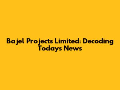Bajel Projects Limited: Decoding Today's News