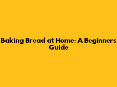 Baking Bread at Home: A Beginner's Guide