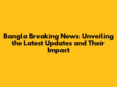 Bangla Breaking News: Unveiling the Latest Updates and Their Impact