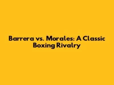 Barrera vs. Morales: A Classic Boxing Rivalry