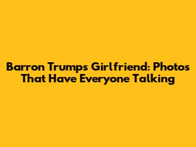 Barron Trump's Girlfriend: Photos That Have Everyone Talking