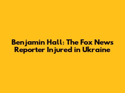Benjamin Hall: The Fox News Reporter Injured in Ukraine