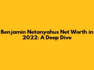 Benjamin Netanyahu's Net Worth in 2022: A Deep Dive