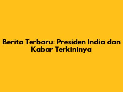 Berita Terbaru: Presiden India dan Kabar Terkininya