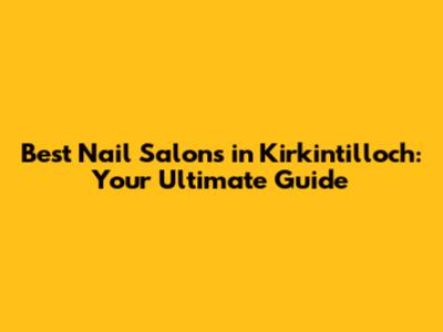 Best Nail Salons in Kirkintilloch: Your Ultimate Guide