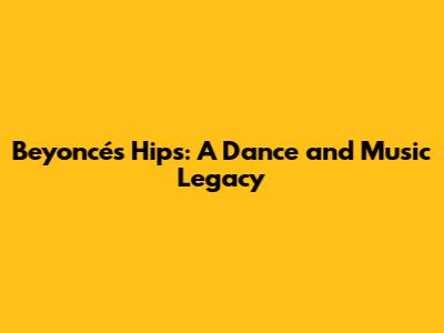 Beyoncé's Hips: A Dance and Music Legacy