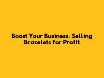 Boost Your Business: Selling Bracelets for Profit