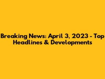 Breaking News: April 3, 2023 - Top Headlines & Developments