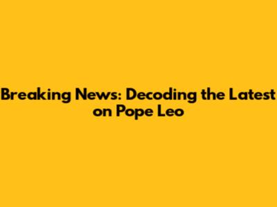 Breaking News: Decoding the Latest on Pope Leo