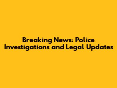 Breaking News: Police Investigations and Legal Updates