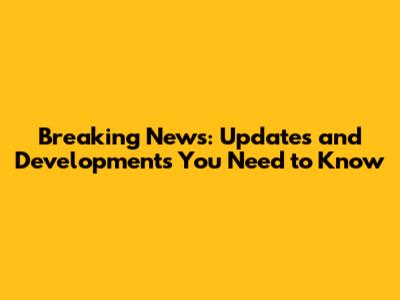 Breaking News: Updates and Developments You Need to Know