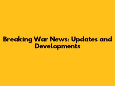 Breaking War News: Updates and Developments