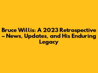 Bruce Willis: A 2023 Retrospective – News, Updates, and His Enduring Legacy