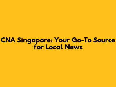 CNA Singapore: Your Go-To Source for Local News