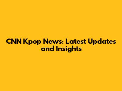 CNN Kpop News: Latest Updates and Insights