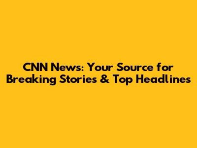 CNN News: Your Source for Breaking Stories & Top Headlines