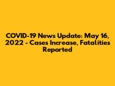 COVID-19 News Update: May 16, 2022 - Cases Increase, Fatalities Reported