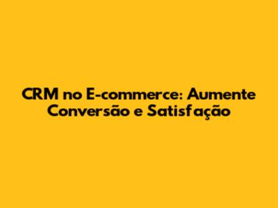 CRM no E-commerce: Aumente Conversão e Satisfação