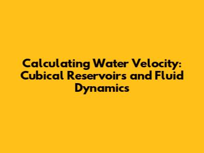 Calculating Water Velocity: Cubical Reservoirs and Fluid Dynamics