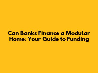 Can Banks Finance a Modular Home: Your Guide to Funding