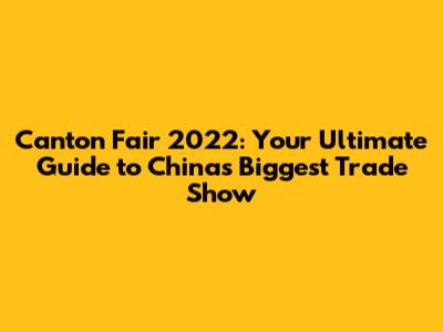 Canton Fair 2022: Your Ultimate Guide to China's Biggest Trade Show