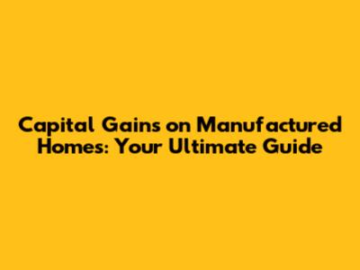 Capital Gains on Manufactured Homes: Your Ultimate Guide