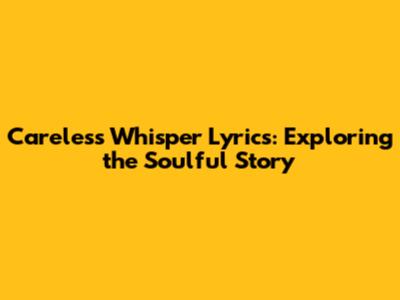 Careless Whisper Lyrics: Exploring the Soulful Story
