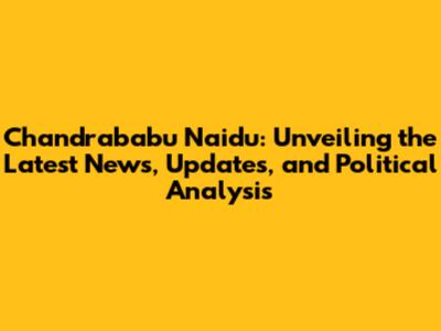 Chandrababu Naidu: Unveiling the Latest News, Updates, and Political Analysis