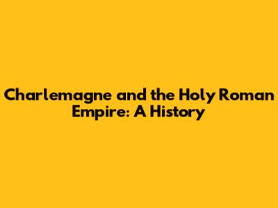Charlemagne and the Holy Roman Empire: A History