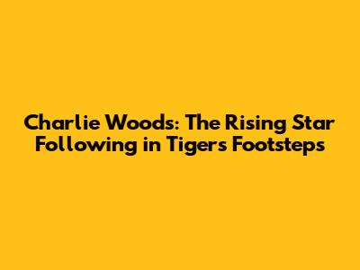 Charlie Woods: The Rising Star Following in Tiger's Footsteps