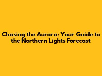 Chasing the Aurora: Your Guide to the Northern Lights Forecast