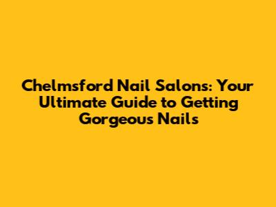 Chelmsford Nail Salons: Your Ultimate Guide to Getting Gorgeous Nails