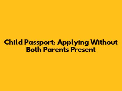 Child Passport: Applying Without Both Parents Present