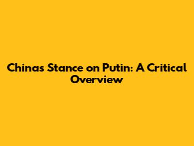 China's Stance on Putin: A Critical Overview
