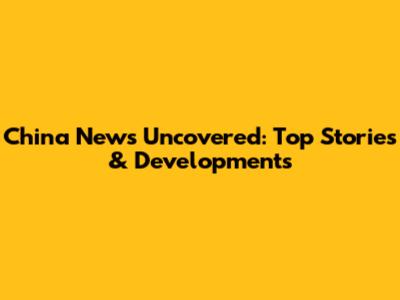 China News Uncovered: Top Stories & Developments