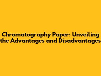 Chromatography Paper: Unveiling the Advantages and Disadvantages