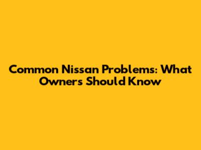 Common Nissan Problems: What Owners Should Know