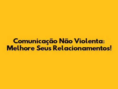 Comunicação Não Violenta: Melhore Seus Relacionamentos!