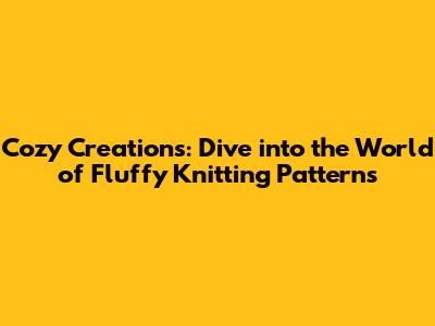 Cozy Creations: Dive into the World of Fluffy Knitting Patterns