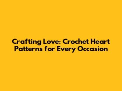 Crafting Love: Crochet Heart Patterns for Every Occasion