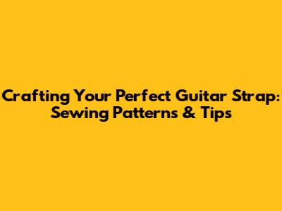 Crafting Your Perfect Guitar Strap: Sewing Patterns & Tips