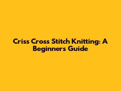 Criss Cross Stitch Knitting: A Beginner's Guide