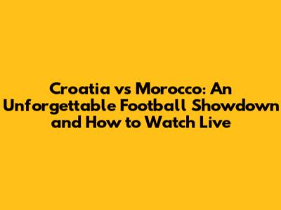 Croatia vs Morocco: An Unforgettable Football Showdown and How to Watch Live