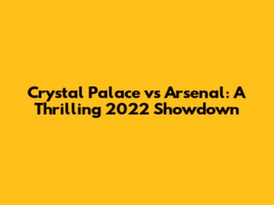 Crystal Palace vs Arsenal: A Thrilling 2022 Showdown