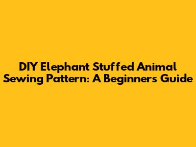 DIY Elephant Stuffed Animal Sewing Pattern: A Beginner's Guide