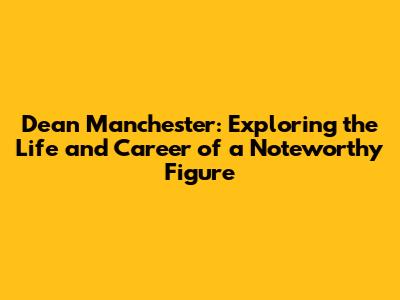 Dean Manchester: Exploring the Life and Career of a Noteworthy Figure