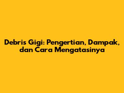 Debris Gigi: Pengertian, Dampak, dan Cara Mengatasinya