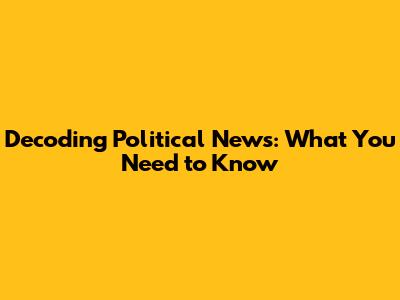 Decoding Political News: What You Need to Know